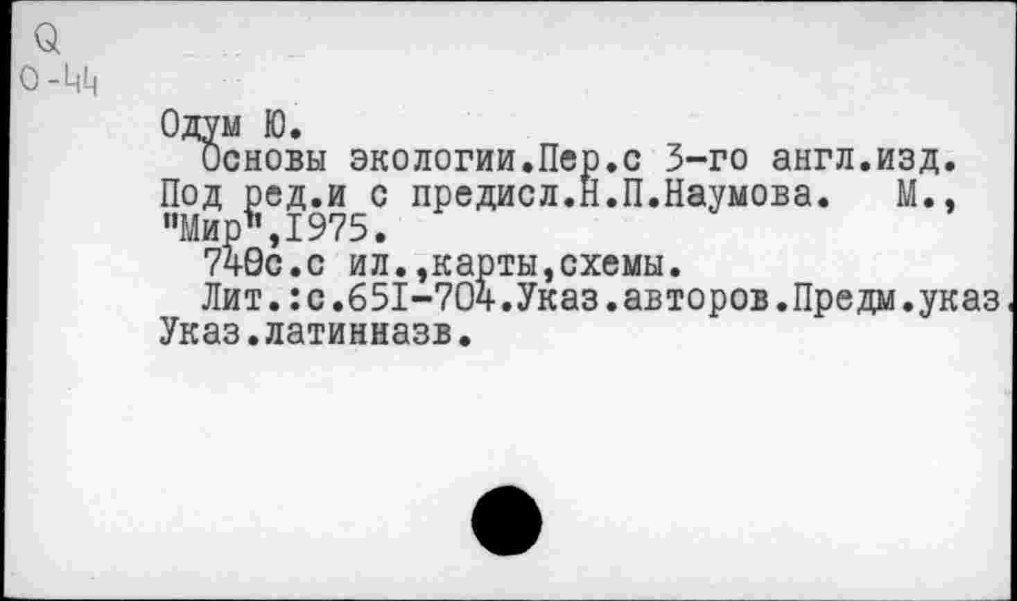 ﻿а 0-Ц1|
Одум Ю.
Основы экологии.Пер.с 3-го англ.изд. Под ред.и с предисл.Н.П.Наумова. М., "Мир*,1975.
740с.с ил.,карты,схемы.
Лит.:с.651-704.Указ.авторов.Предм.указ Указ.латинназв.